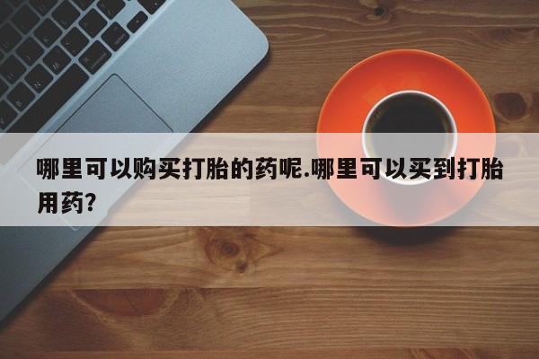 私人买的打胎药的微信哪里可以购买打胎的药呢.哪里可以买到打胎用药？