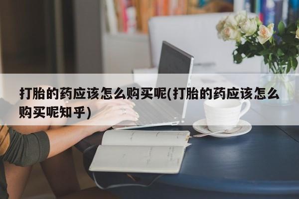私人买的打胎药的微信打胎的药应该怎么购买呢(打胎的药应该怎么购买呢知乎)